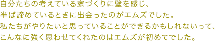 自分たちの考えている家づくりに壁を感じ、 半ば諦めているときに出会ったのがエムズでした。 私たちがやりたいと思っていることができるかもしれないって、 こんなに強く思わせてくれたのはエムズが初めてでした。