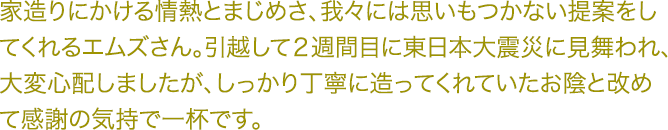 家造りにかける情熱とまじめさ、我々には思いもつかない提案をし てくれるエムズさん。引越して２週間目に東日本大震災に見舞われ、 大変心配しましたが、しっかり丁寧に造ってくれていたお陰と改め て感謝の気持で一杯です。