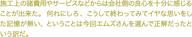 施工上の諸費用やサービスなどからは会社側の良心を十分に感じる ことが出来た。何れにしろ、こうして終わってみてイヤな思いをし た記憶が無い、ということは今回エムズさんを選んで正解だったと いう訳だ。