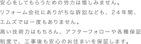 安心をしてもらうための労力は惜しみません。リフォーム会社にありがちな訴訟なども、2４年間、エムズでは一度もありません。高い技術力はもちろん、アフターフォローや各種保証制度で、工事後も安心のお住まいを保証します。