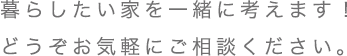 暮らしたい家を一緒に考えます！ どうぞお気軽にご相談ください。