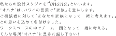 私たちの設計スタジオを「　　　　」といいます。 “オハナ”は、ハワイの言葉で「家族」を意味します。 ご相談者に対して「あなたの家族になって一緒に考えます。」との思いを込めて名付けました。 ワークスペースの中でチーム一団となって一緒に考える。 そんな場所“オハナ”に是非お越し下さい！