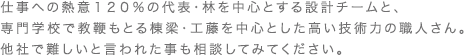 仕事への熱意１２０％の代表・林を中心とする設計チームと、 専門学校で教鞭もとる棟梁・工藤を中心とした高い技術力の職人さん。 他社で難しいと言われた事も相談してみてください。