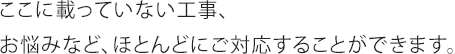 ここに載ってない工事、お悩みなど、ほとんどにご対応することができます。