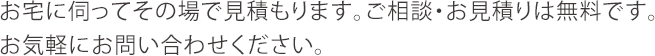 お宅に伺ってその場で見積もります。ご相談・お見積りは無料です。お気軽にお問い合わせください。