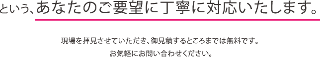 というあなたのご要望に対応いたします。　現場を拝見させていただき、お見積するところまでは無料です。お気軽にお問い合わせください。